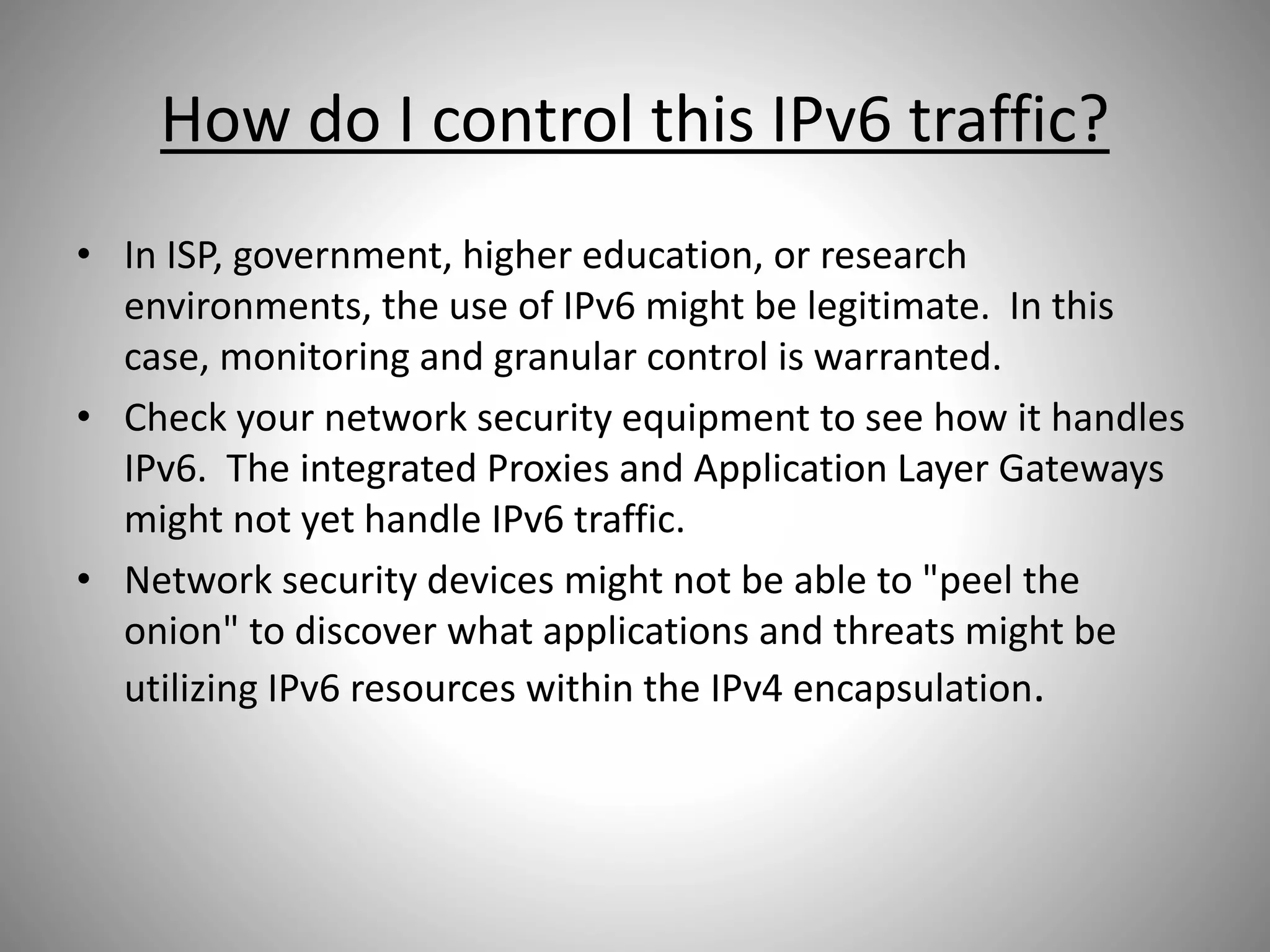 How do I control this IPv6 traffic?
• In ISP, government, higher education, or research
environments, the use of IPv6 might be legitimate. In this
case, monitoring and granular control is warranted.
• Check your network security equipment to see how it handles
IPv6. The integrated Proxies and Application Layer Gateways
might not yet handle IPv6 traffic.
• Network security devices might not be able to "peel the
onion" to discover what applications and threats might be
utilizing IPv6 resources within the IPv4 encapsulation.
 