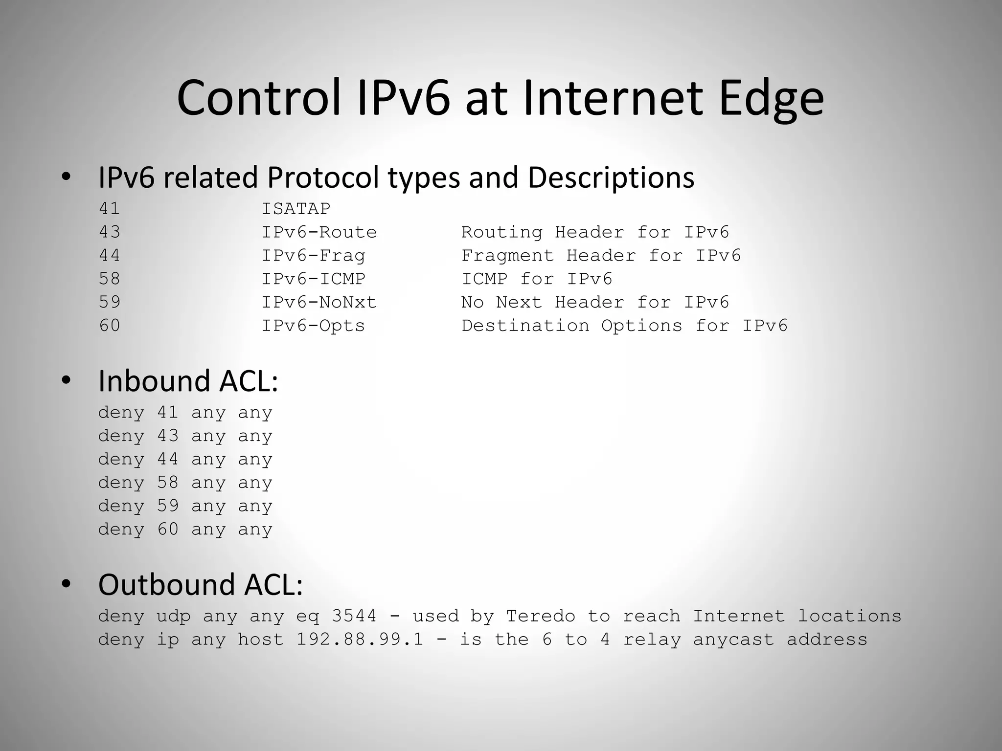 Control IPv6 at Internet Edge
• IPv6 related Protocol types and Descriptions
41 ISATAP
43 IPv6-Route Routing Header for IPv6
44 IPv6-Frag Fragment Header for IPv6
58 IPv6-ICMP ICMP for IPv6
59 IPv6-NoNxt No Next Header for IPv6
60 IPv6-Opts Destination Options for IPv6
• Inbound ACL:
deny 41 any any
deny 43 any any
deny 44 any any
deny 58 any any
deny 59 any any
deny 60 any any
• Outbound ACL:
deny udp any any eq 3544 - used by Teredo to reach Internet locations
deny ip any host 192.88.99.1 - is the 6 to 4 relay anycast address
 