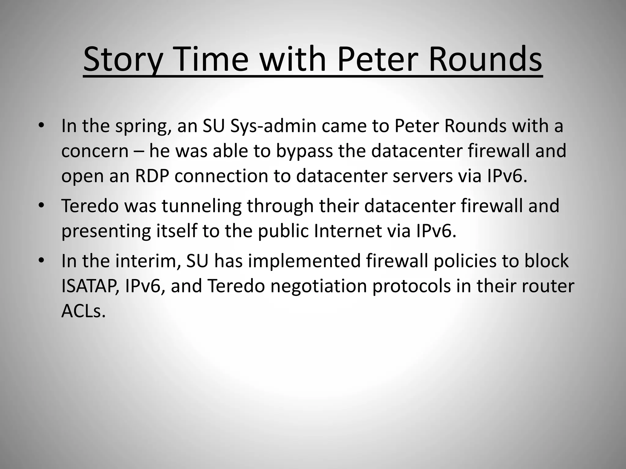 Story Time with Peter Rounds
• In the spring, an SU Sys-admin came to Peter Rounds with a
concern – he was able to bypass the datacenter firewall and
open an RDP connection to datacenter servers via IPv6.
• Teredo was tunneling through their datacenter firewall and
presenting itself to the public Internet via IPv6.
• In the interim, SU has implemented firewall policies to block
ISATAP, IPv6, and Teredo negotiation protocols in their router
ACLs.
 