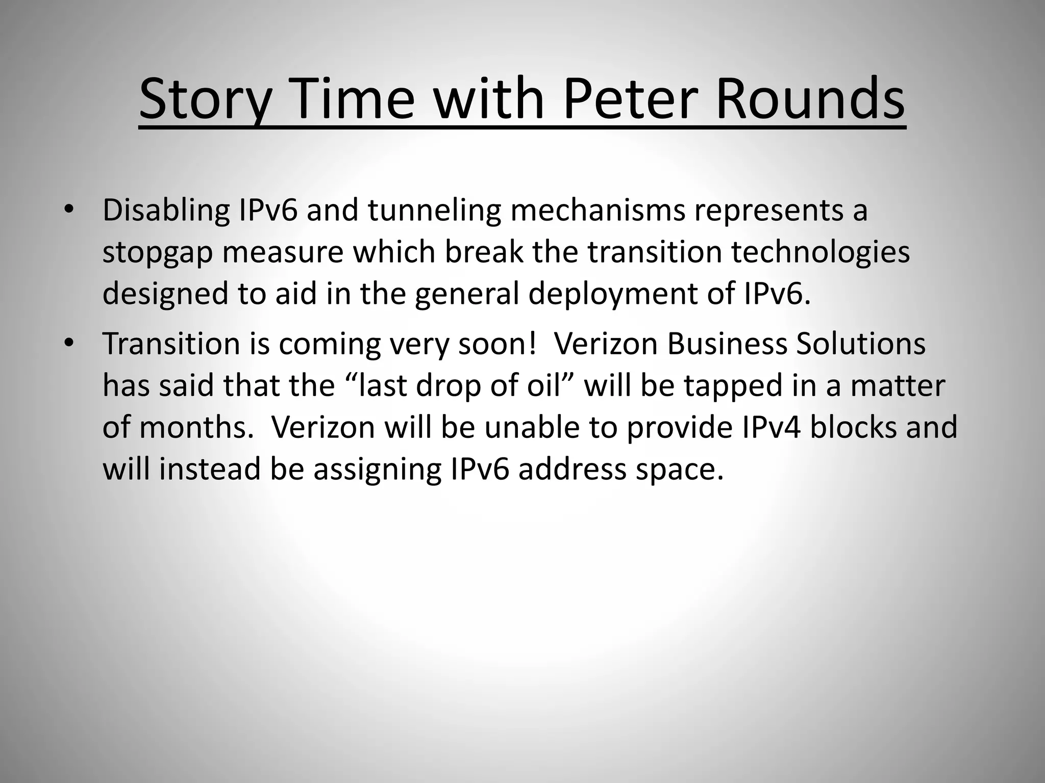 Story Time with Peter Rounds
• Disabling IPv6 and tunneling mechanisms represents a
stopgap measure which break the transition technologies
designed to aid in the general deployment of IPv6.
• Transition is coming very soon! Verizon Business Solutions
has said that the “last drop of oil” will be tapped in a matter
of months. Verizon will be unable to provide IPv4 blocks and
will instead be assigning IPv6 address space.
 