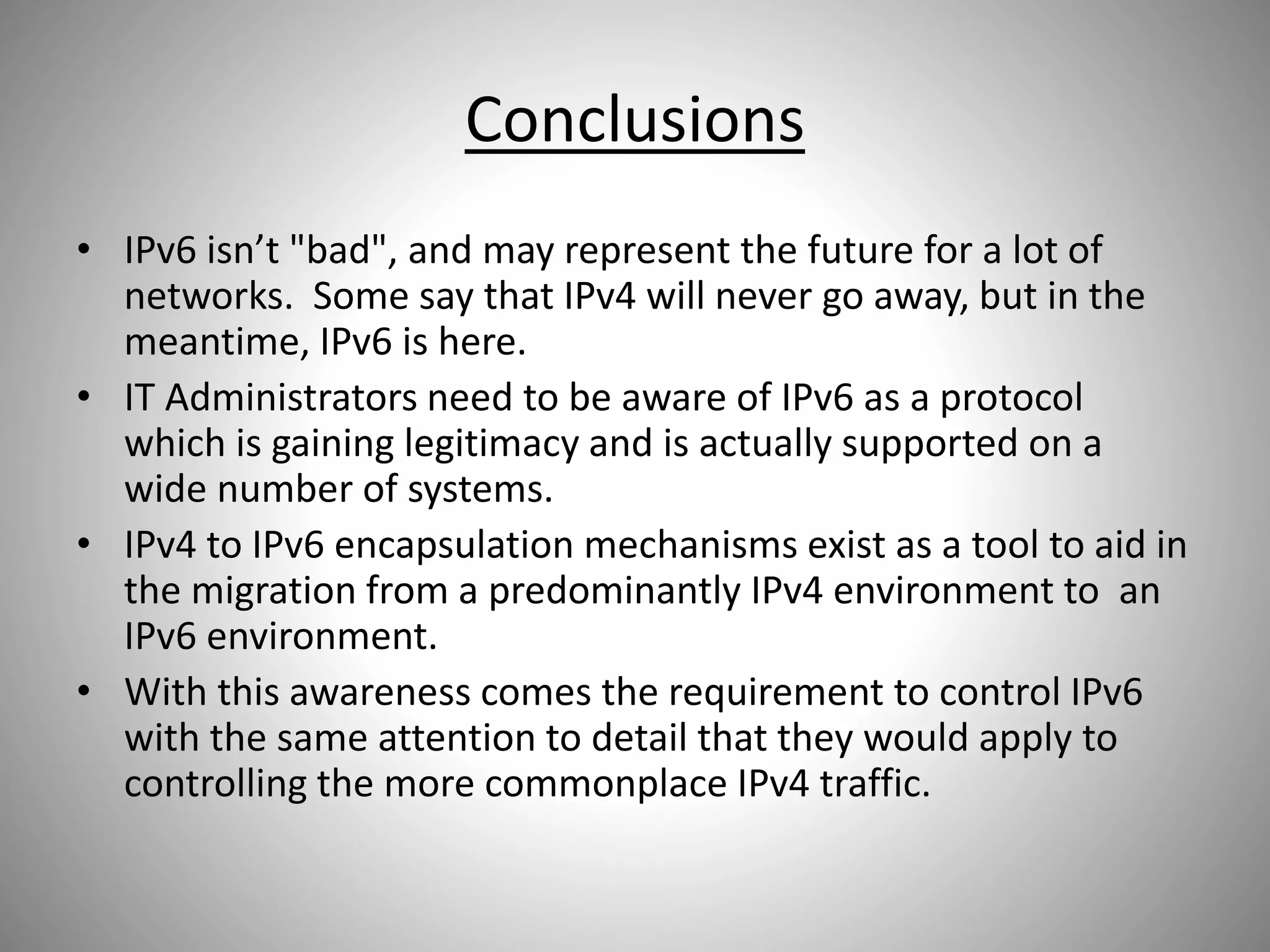 Conclusions
• IPv6 isn’t "bad", and may represent the future for a lot of
networks. Some say that IPv4 will never go away, but in the
meantime, IPv6 is here.
• IT Administrators need to be aware of IPv6 as a protocol
which is gaining legitimacy and is actually supported on a
wide number of systems.
• IPv4 to IPv6 encapsulation mechanisms exist as a tool to aid in
the migration from a predominantly IPv4 environment to an
IPv6 environment.
• With this awareness comes the requirement to control IPv6
with the same attention to detail that they would apply to
controlling the more commonplace IPv4 traffic.
 