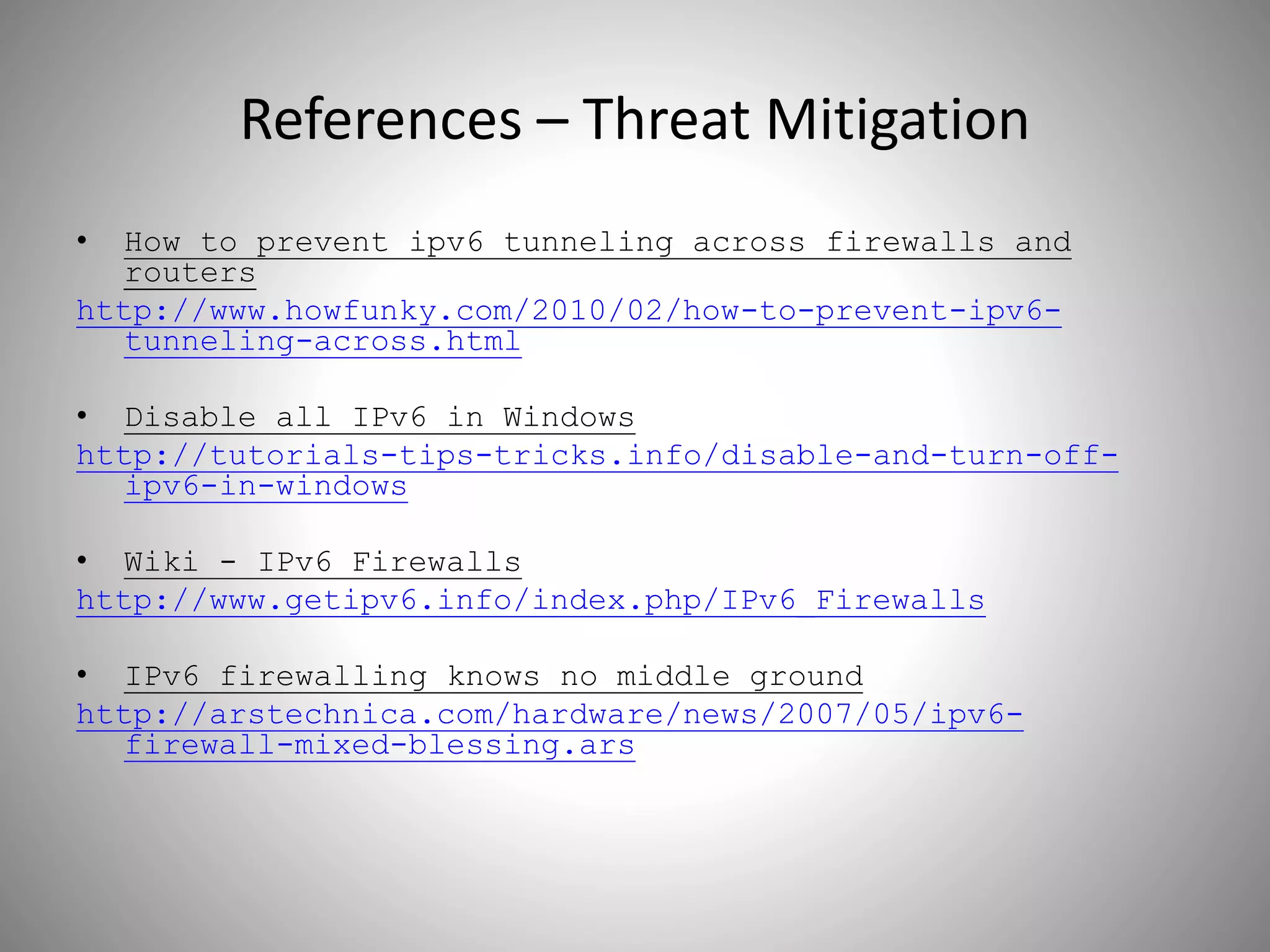 References – Threat Mitigation
• How to prevent ipv6 tunneling across firewalls and
routers
http://www.howfunky.com/2010/02/how-to-prevent-ipv6-
tunneling-across.html
• Disable all IPv6 in Windows
http://tutorials-tips-tricks.info/disable-and-turn-off-
ipv6-in-windows
• Wiki - IPv6 Firewalls
http://www.getipv6.info/index.php/IPv6_Firewalls
• IPv6 firewalling knows no middle ground
http://arstechnica.com/hardware/news/2007/05/ipv6-
firewall-mixed-blessing.ars
 