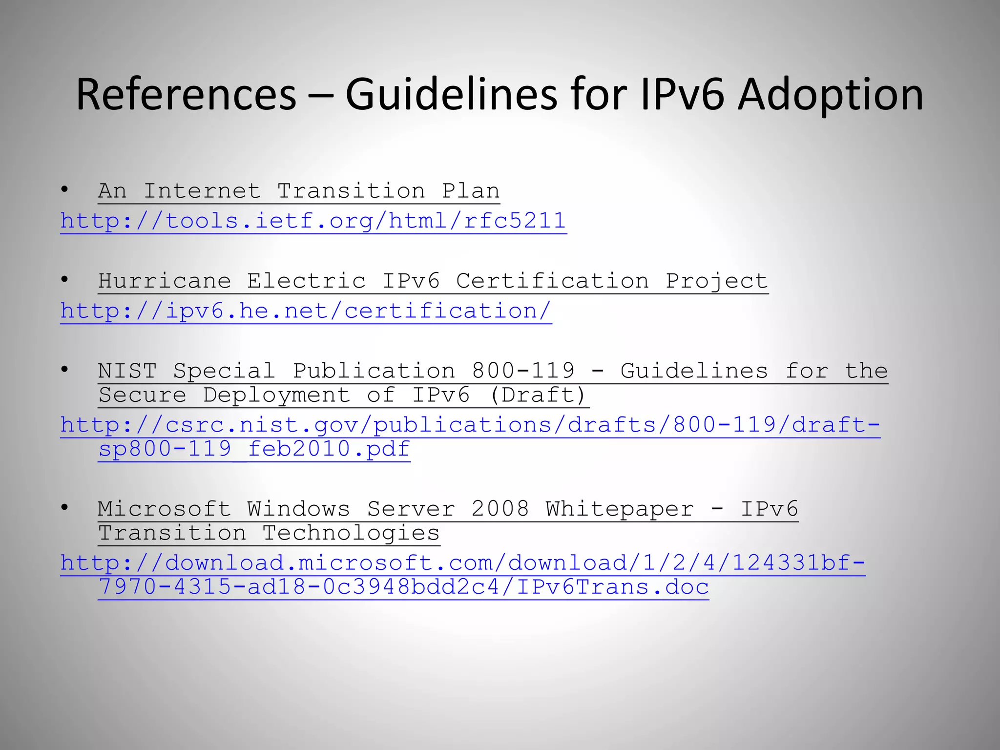 References – Guidelines for IPv6 Adoption
• An Internet Transition Plan
http://tools.ietf.org/html/rfc5211
• Hurricane Electric IPv6 Certification Project
http://ipv6.he.net/certification/
• NIST Special Publication 800-119 - Guidelines for the
Secure Deployment of IPv6 (Draft)
http://csrc.nist.gov/publications/drafts/800-119/draft-
sp800-119_feb2010.pdf
• Microsoft Windows Server 2008 Whitepaper - IPv6
Transition Technologies
http://download.microsoft.com/download/1/2/4/124331bf-
7970-4315-ad18-0c3948bdd2c4/IPv6Trans.doc
 