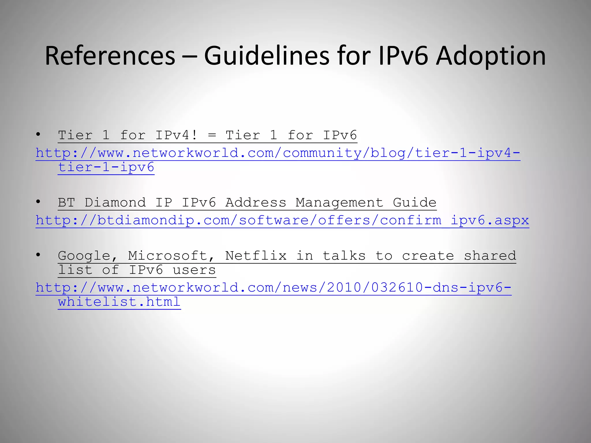 References – Guidelines for IPv6 Adoption
• Tier 1 for IPv4! = Tier 1 for IPv6
http://www.networkworld.com/community/blog/tier-1-ipv4-
tier-1-ipv6
• BT Diamond IP IPv6 Address Management Guide
http://btdiamondip.com/software/offers/confirm_ipv6.aspx
• Google, Microsoft, Netflix in talks to create shared
list of IPv6 users
http://www.networkworld.com/news/2010/032610-dns-ipv6-
whitelist.html
 