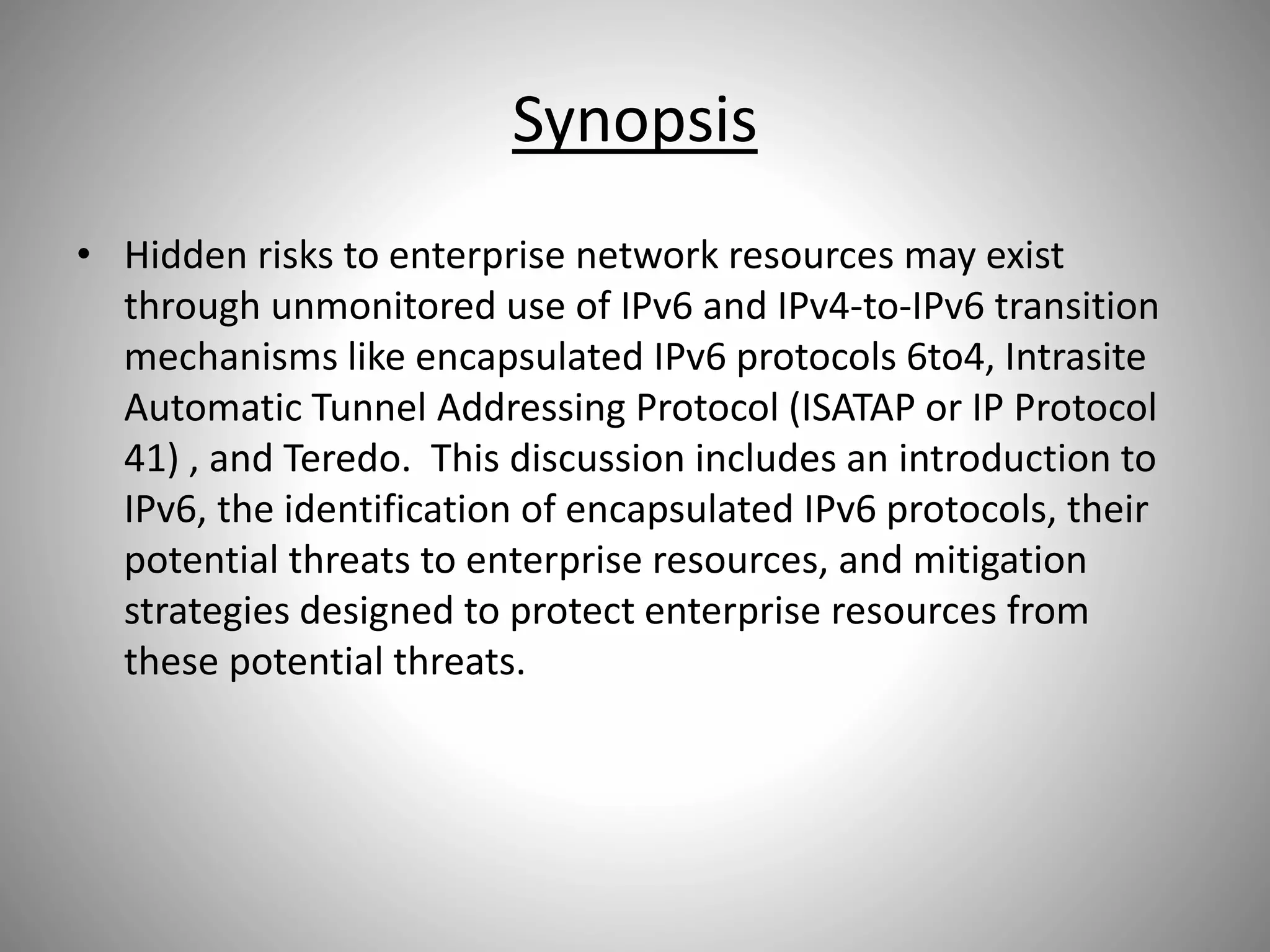 Synopsis
• Hidden risks to enterprise network resources may exist
through unmonitored use of IPv6 and IPv4-to-IPv6 transition
mechanisms like encapsulated IPv6 protocols 6to4, Intrasite
Automatic Tunnel Addressing Protocol (ISATAP or IP Protocol
41) , and Teredo. This discussion includes an introduction to
IPv6, the identification of encapsulated IPv6 protocols, their
potential threats to enterprise resources, and mitigation
strategies designed to protect enterprise resources from
these potential threats.
 