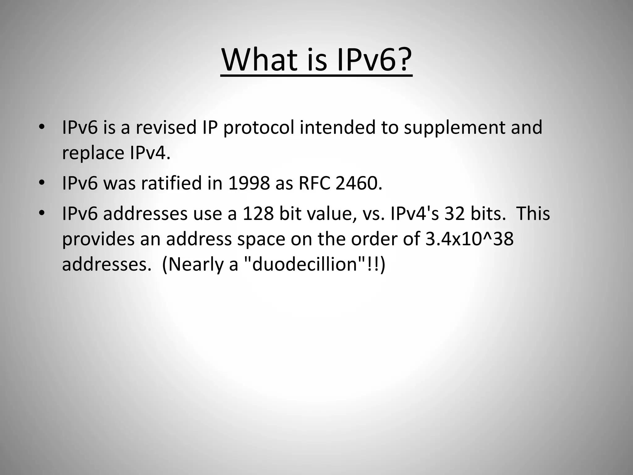 What is IPv6?
• IPv6 is a revised IP protocol intended to supplement and
replace IPv4.
• IPv6 was ratified in 1998 as RFC 2460.
• IPv6 addresses use a 128 bit value, vs. IPv4's 32 bits. This
provides an address space on the order of 3.4x10^38
addresses. (Nearly a "duodecillion"!!)
 