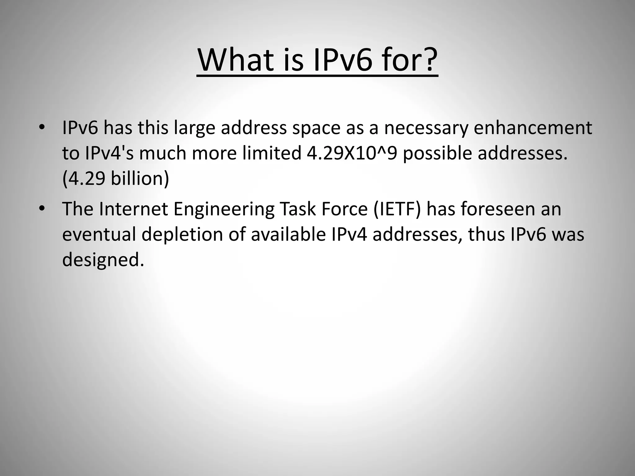 What is IPv6 for?
• IPv6 has this large address space as a necessary enhancement
to IPv4's much more limited 4.29X10^9 possible addresses.
(4.29 billion)
• The Internet Engineering Task Force (IETF) has foreseen an
eventual depletion of available IPv4 addresses, thus IPv6 was
designed.
 