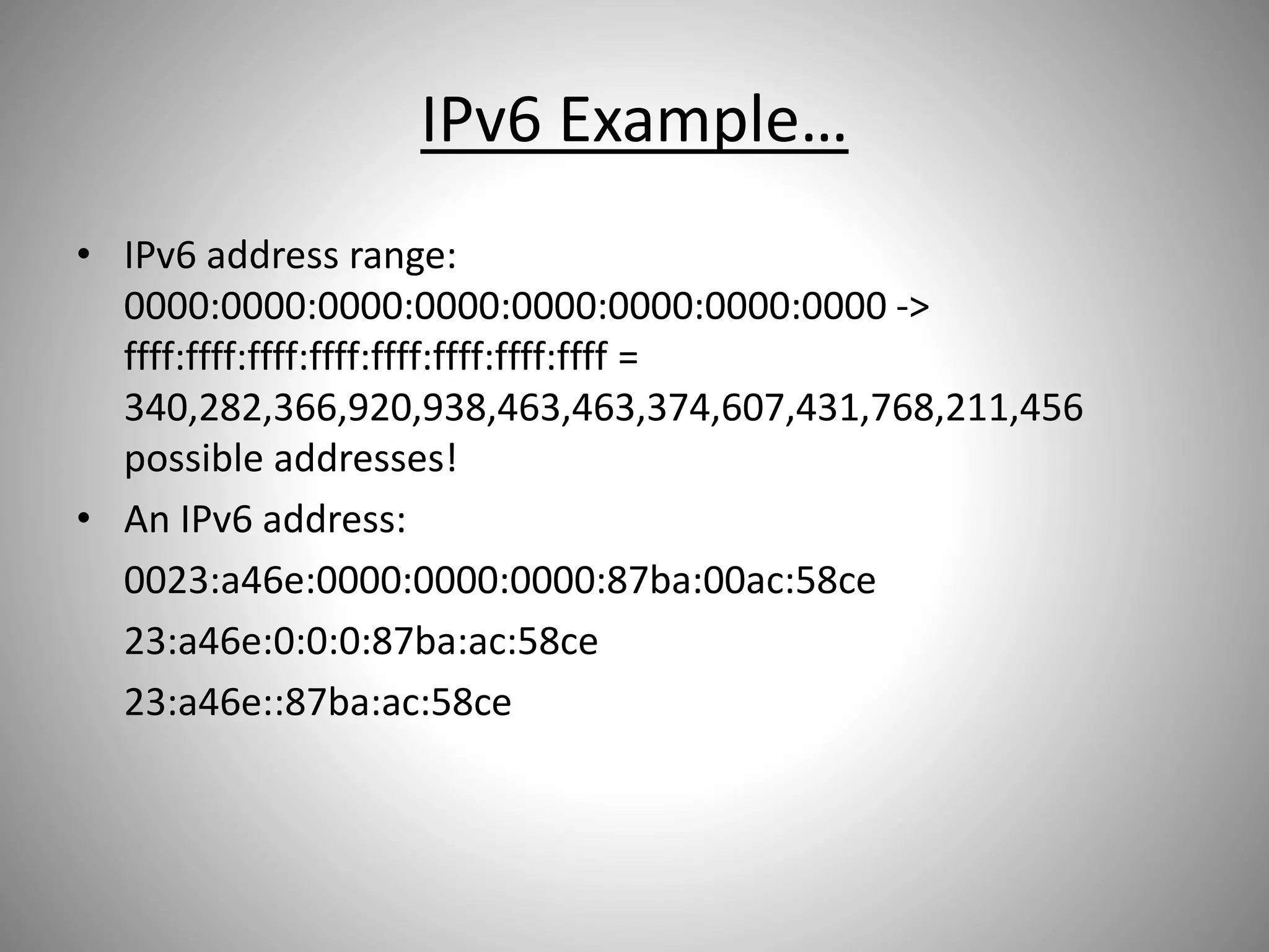 IPv6 Example…
• IPv6 address range:
0000:0000:0000:0000:0000:0000:0000:0000 ->
ffff:ffff:ffff:ffff:ffff:ffff:ffff:ffff =
340,282,366,920,938,463,463,374,607,431,768,211,456
possible addresses!
• An IPv6 address:
0023:a46e:0000:0000:0000:87ba:00ac:58ce
23:a46e:0:0:0:87ba:ac:58ce
23:a46e::87ba:ac:58ce
 