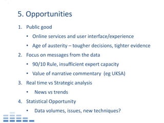 5. Opportunities
1. Public good
   • Online services and user interface/experience
   • Age of austerity – tougher decisions, tighter evidence
2. Focus on messages from the data
   • 90/10 Rule, insufficient expert capacity
   • Value of narrative commentary (eg UKSA)
3. Real time vs Strategic analysis
   •   News vs trends
4. Statistical Opportunity
   •   Data volumes, issues, new techniques?
 