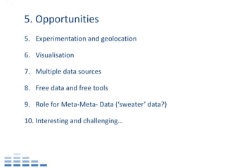 5. Opportunities
5. Experimentation and geolocation

6. Visualisation

7. Multiple data sources

8. Free data and free tools

9. Role for Meta-Meta- Data (‘sweater’ data?)

10. Interesting and challenging…
 