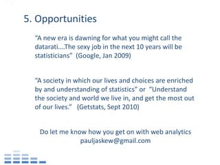 5. Opportunities
  “A new era is dawning for what you might call the
  datarati….The sexy job in the next 10 years will be
  statisticians” (Google, Jan 2009)


  “A society in which our lives and choices are enriched
  by and understanding of statistics” or “Understand
  the society and world we live in, and get the most out
  of our lives.” (Getstats, Sept 2010)


   Do let me know how you get on with web analytics
                pauljaskew@gmail.com
 