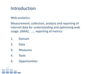 Introduction
Web analytics:
Measurement, collection, analysis and reporting of
internet data for understanding and optimising web
usage. (WAA). …. reporting of metrics

1.   Domain
2.   Data
3.   Measures
4.   Tools
5.   Opportunities
 