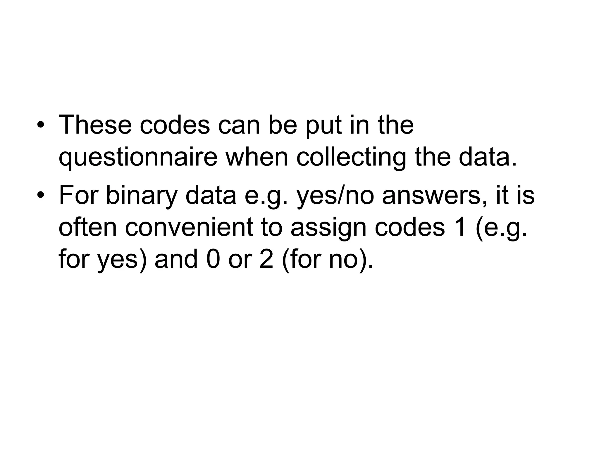 • These codes can be put in the
  questionnaire when collecting the data.
• For binary data e.g. yes/no answers, it is
  often convenient to assign codes 1 (e.g.
  for yes) and 0 or 2 (for no).
 