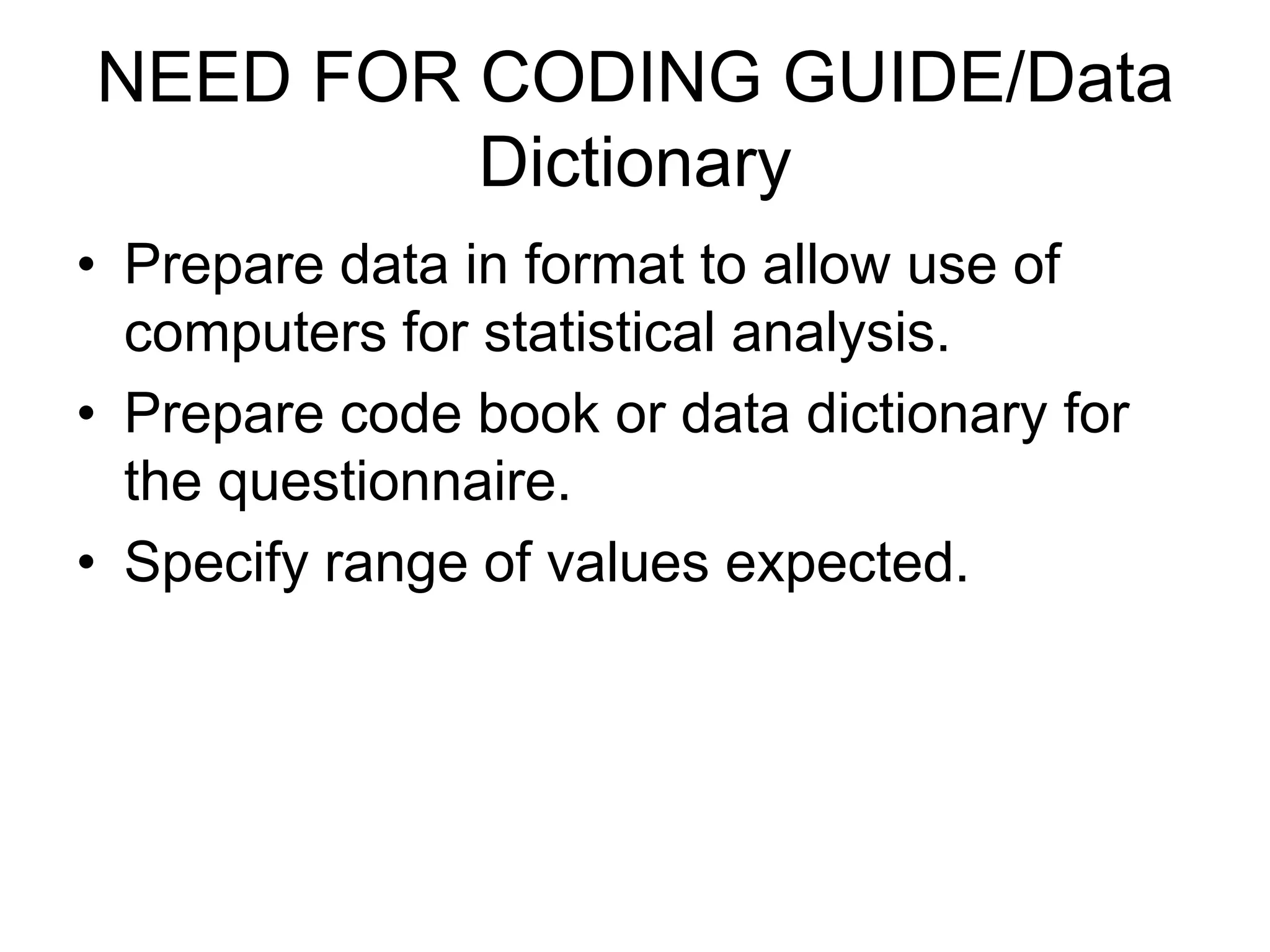 NEED FOR CODING GUIDE/Data
         Dictionary
• Prepare data in format to allow use of
  computers for statistical analysis.
• Prepare code book or data dictionary for
  the questionnaire.
• Specify range of values expected.
 