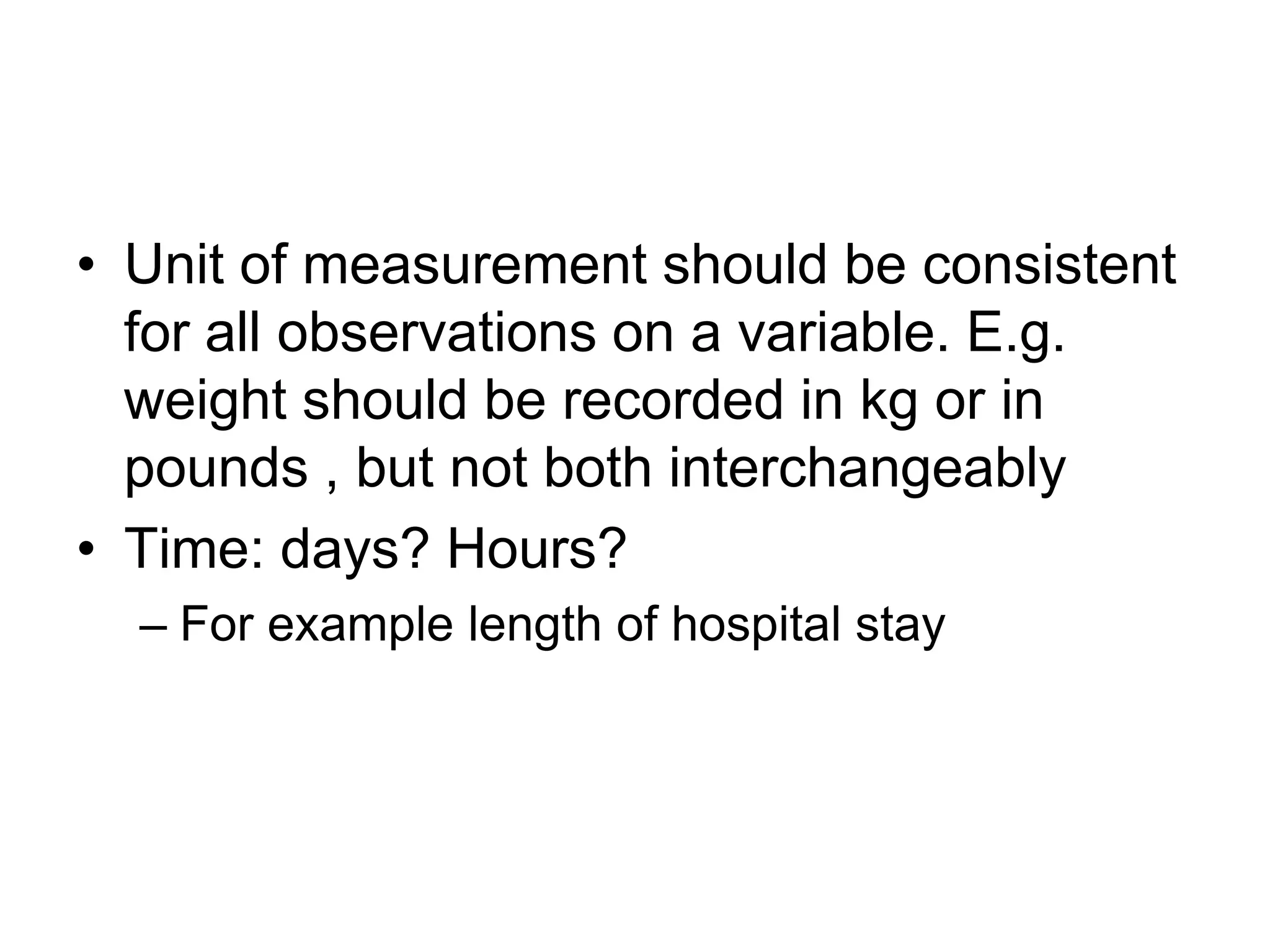 • Unit of measurement should be consistent
  for all observations on a variable. E.g.
  weight should be recorded in kg or in
  pounds , but not both interchangeably
• Time: days? Hours?
  – For example length of hospital stay
 