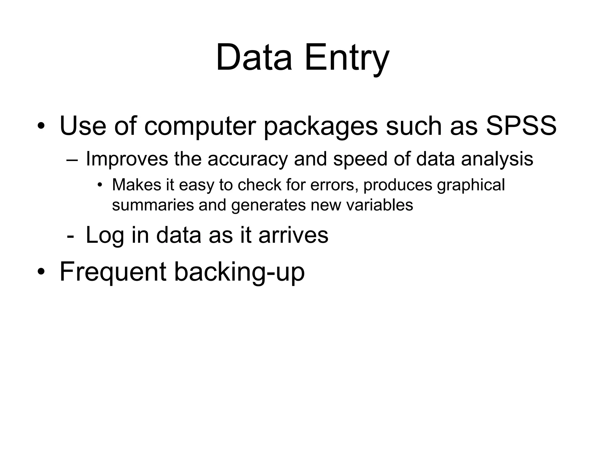 Data Entry
• Use of computer packages such as SPSS
  – Improves the accuracy and speed of data analysis
     • Makes it easy to check for errors, produces graphical
       summaries and generates new variables
  - Log in data as it arrives
• Frequent backing-up
 