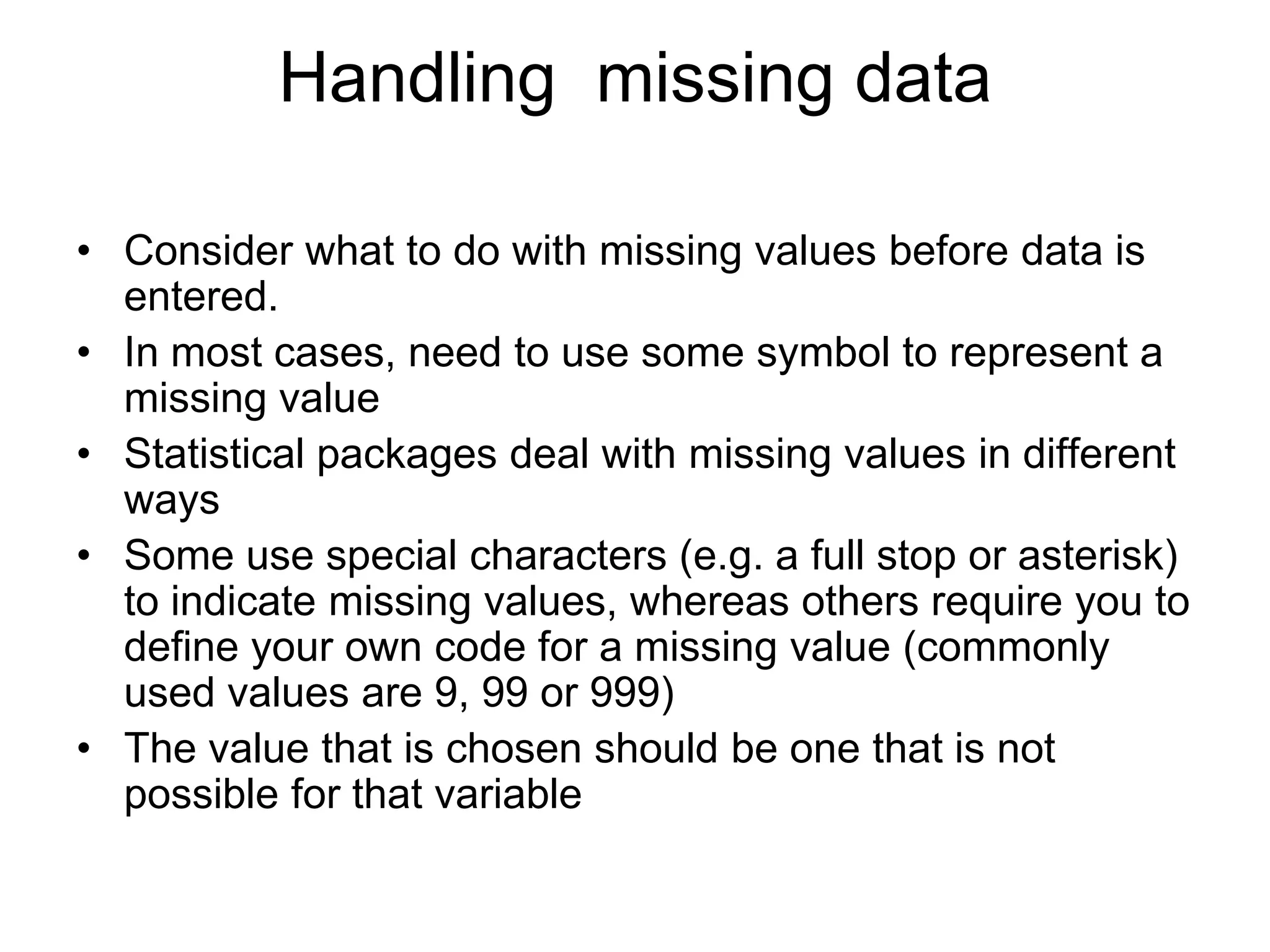 Handling missing data

• Consider what to do with missing values before data is
  entered.
• In most cases, need to use some symbol to represent a
  missing value
• Statistical packages deal with missing values in different
  ways
• Some use special characters (e.g. a full stop or asterisk)
  to indicate missing values, whereas others require you to
  define your own code for a missing value (commonly
  used values are 9, 99 or 999)
• The value that is chosen should be one that is not
  possible for that variable
 