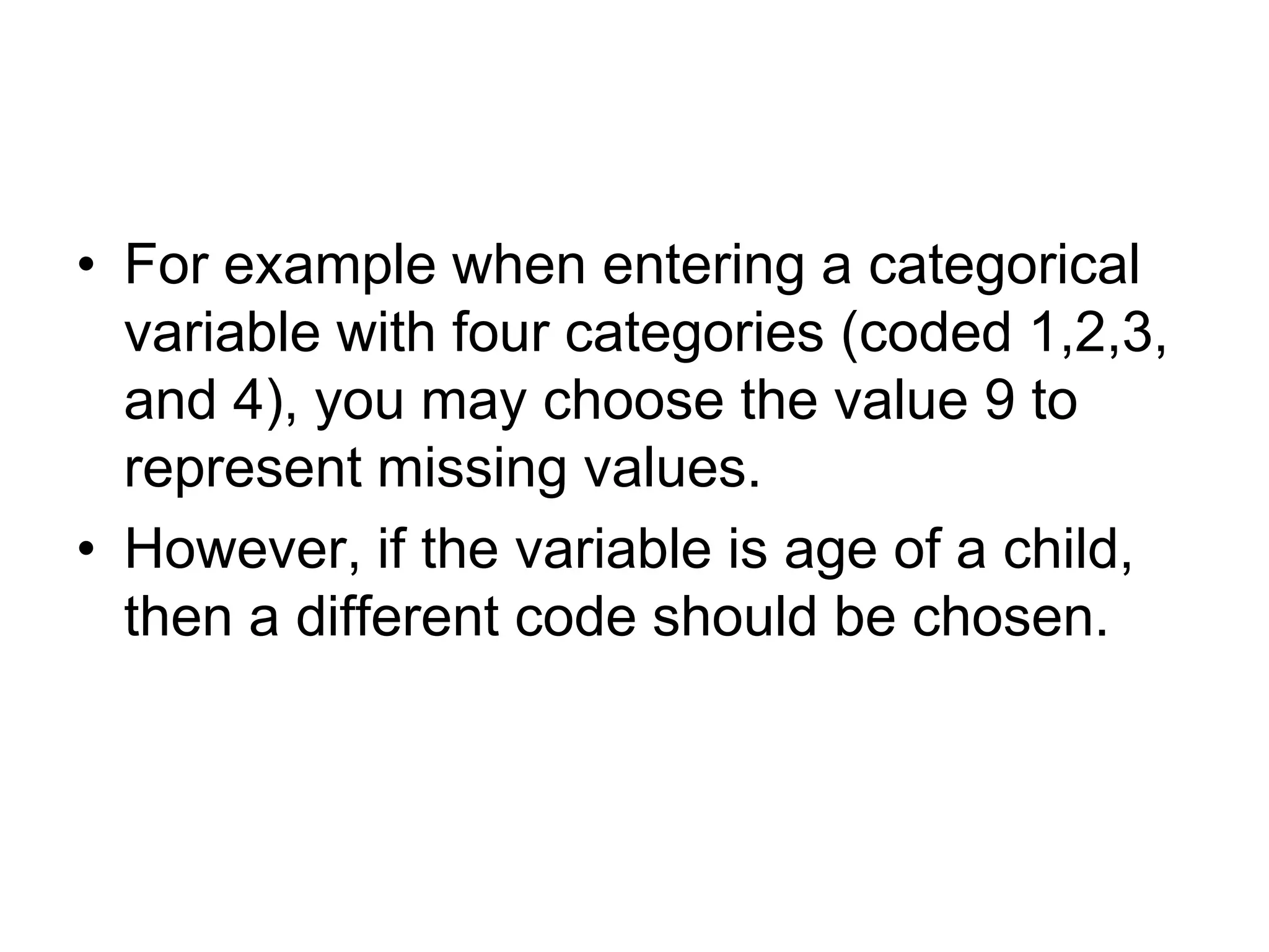 • For example when entering a categorical
  variable with four categories (coded 1,2,3,
  and 4), you may choose the value 9 to
  represent missing values.
• However, if the variable is age of a child,
  then a different code should be chosen.
 