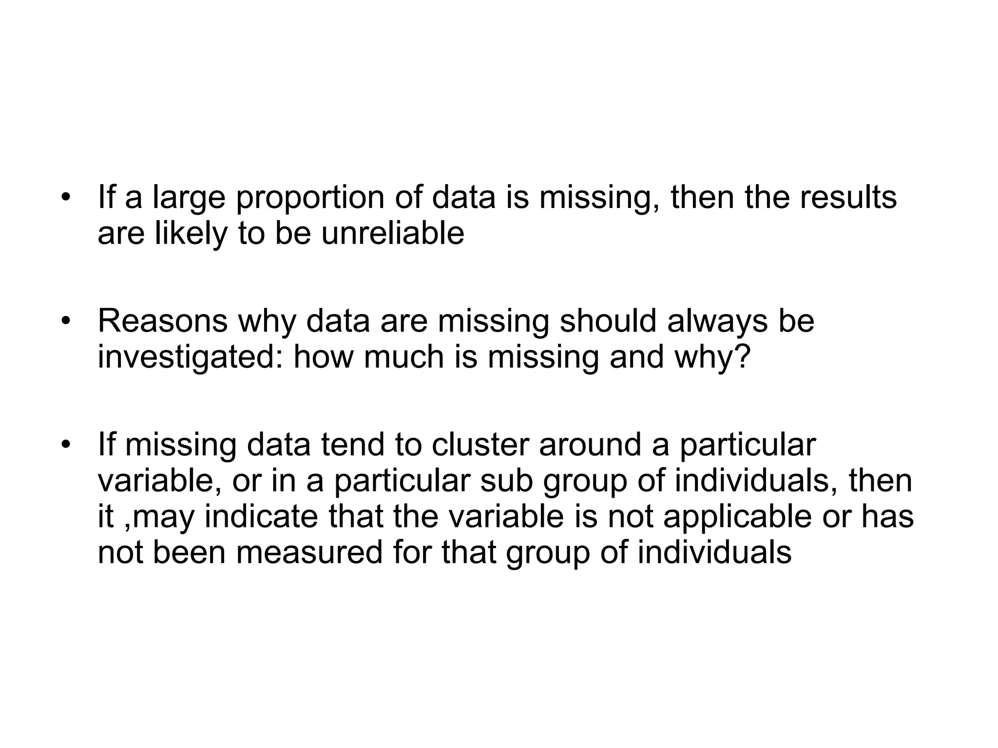 • If a large proportion of data is missing, then the results
  are likely to be unreliable

• Reasons why data are missing should always be
  investigated: how much is missing and why?

• If missing data tend to cluster around a particular
  variable, or in a particular sub group of individuals, then
  it ,may indicate that the variable is not applicable or has
  not been measured for that group of individuals
 