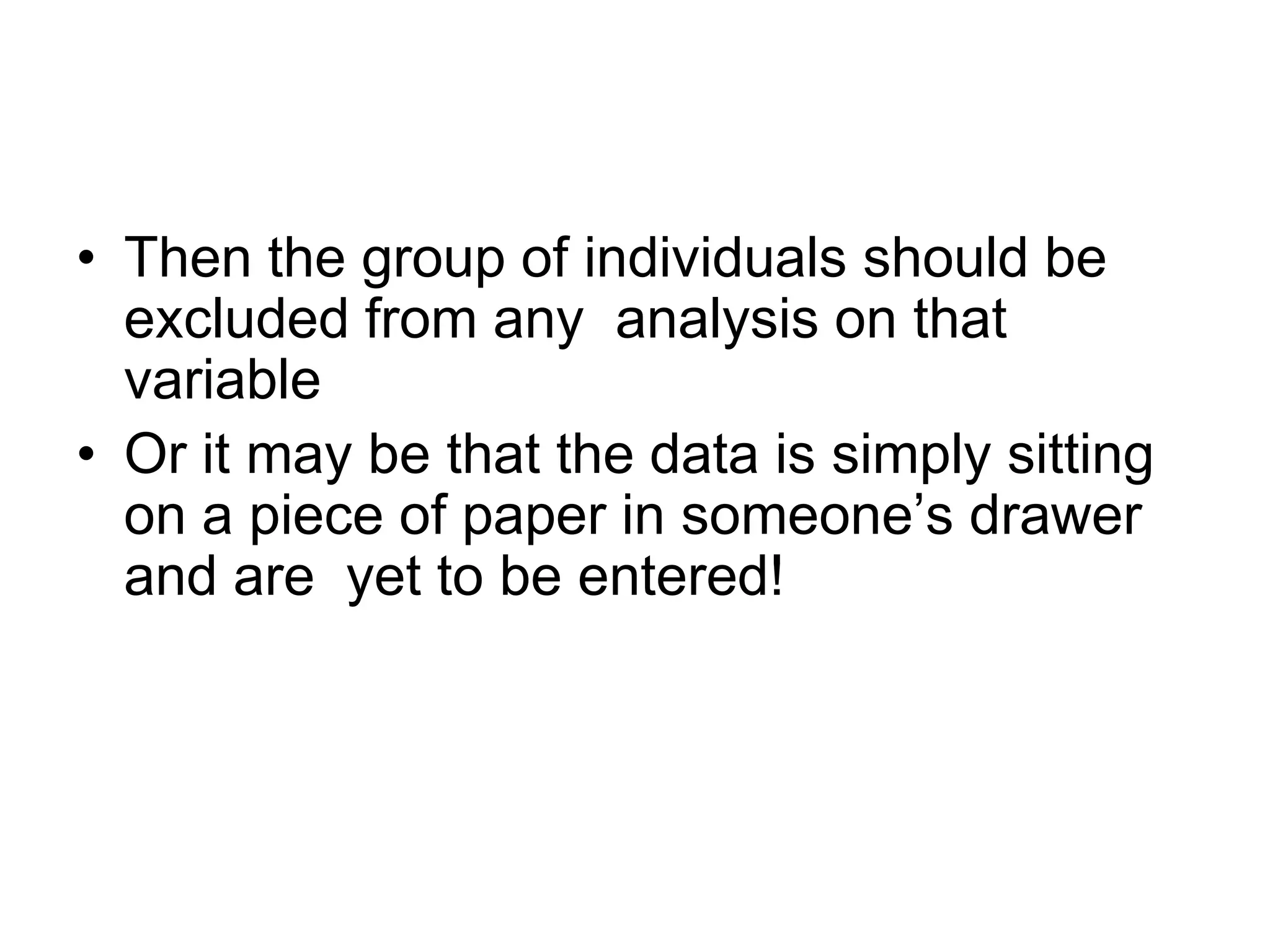 • Then the group of individuals should be
  excluded from any analysis on that
  variable
• Or it may be that the data is simply sitting
  on a piece of paper in someone‟s drawer
  and are yet to be entered!
 