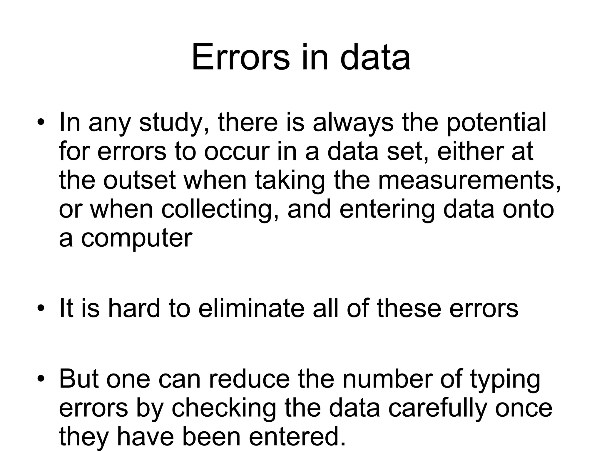 Errors in data
• In any study, there is always the potential
  for errors to occur in a data set, either at
  the outset when taking the measurements,
  or when collecting, and entering data onto
  a computer

• It is hard to eliminate all of these errors

• But one can reduce the number of typing
  errors by checking the data carefully once
  they have been entered.
 
