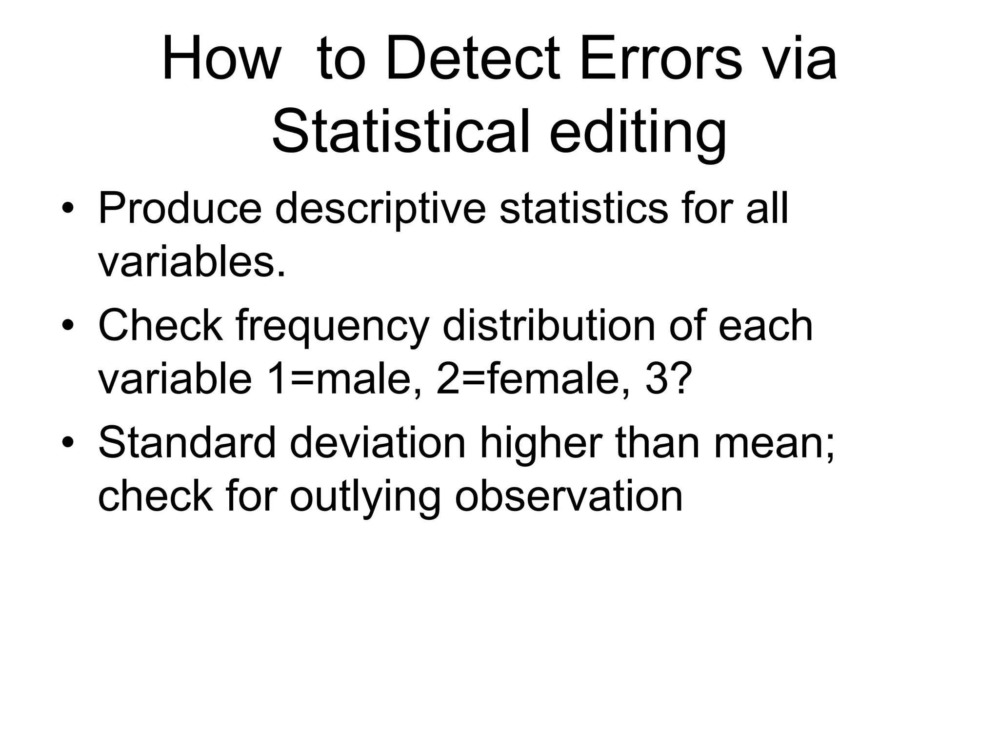 How to Detect Errors via
        Statistical editing
• Produce descriptive statistics for all
  variables.
• Check frequency distribution of each
  variable 1=male, 2=female, 3?
• Standard deviation higher than mean;
  check for outlying observation
 