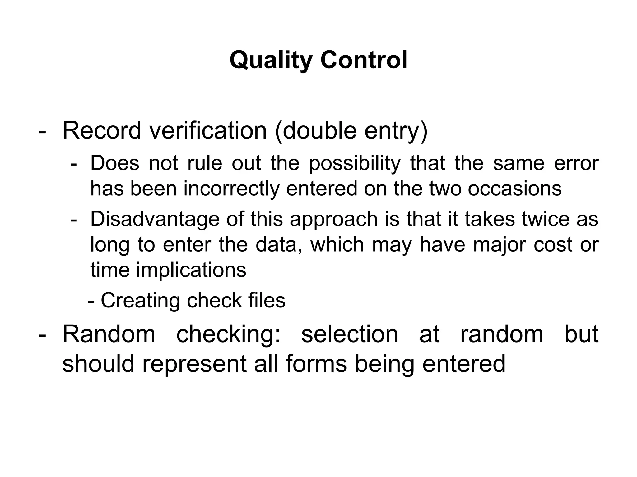 Quality Control

- Record verification (double entry)
  - Does not rule out the possibility that the same error
    has been incorrectly entered on the two occasions
  - Disadvantage of this approach is that it takes twice as
    long to enter the data, which may have major cost or
    time implications
    - Creating check files
- Random checking: selection at random but
  should represent all forms being entered
 