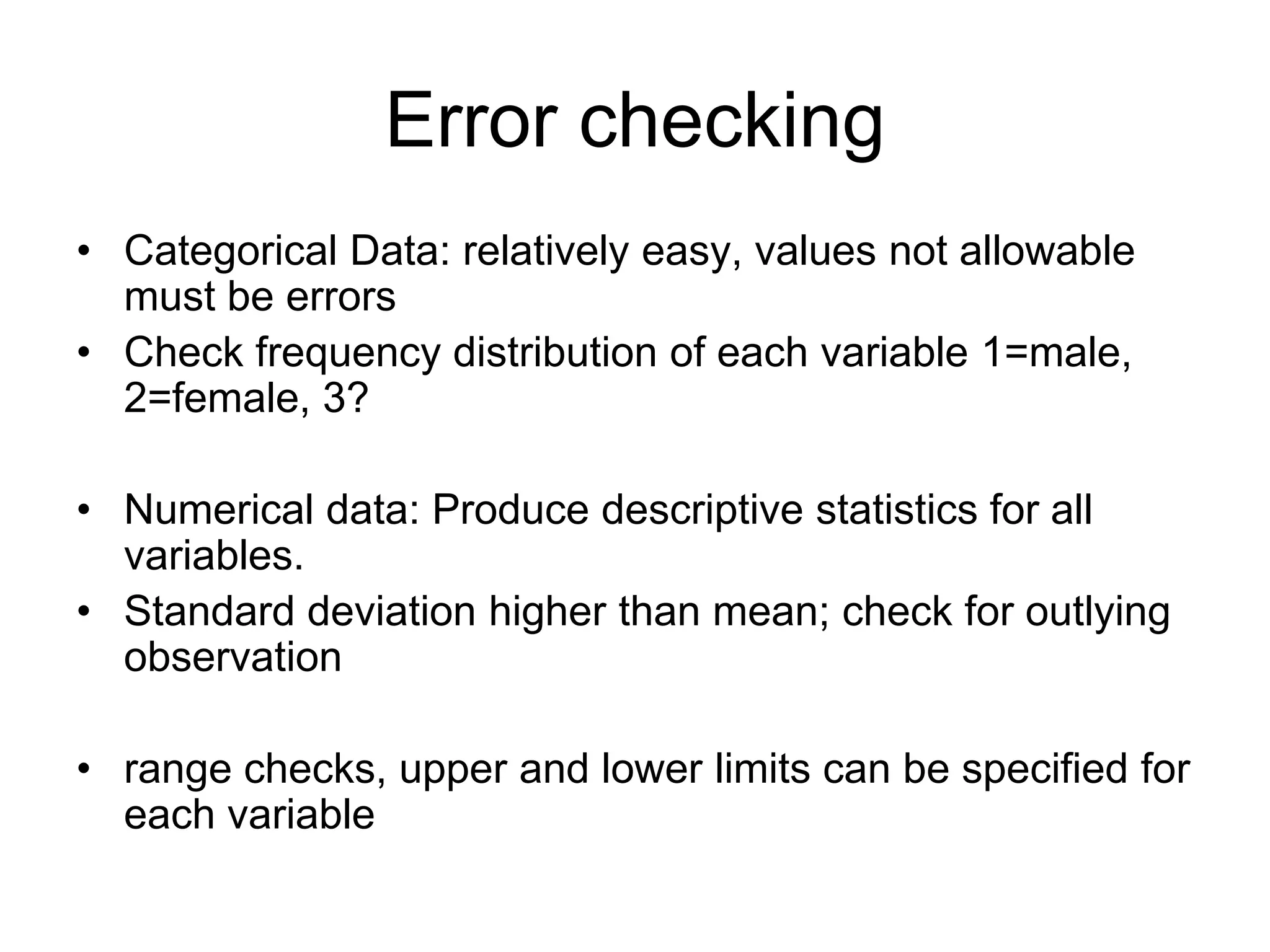 Error checking
• Categorical Data: relatively easy, values not allowable
  must be errors
• Check frequency distribution of each variable 1=male,
  2=female, 3?

• Numerical data: Produce descriptive statistics for all
  variables.
• Standard deviation higher than mean; check for outlying
  observation

• range checks, upper and lower limits can be specified for
  each variable
 