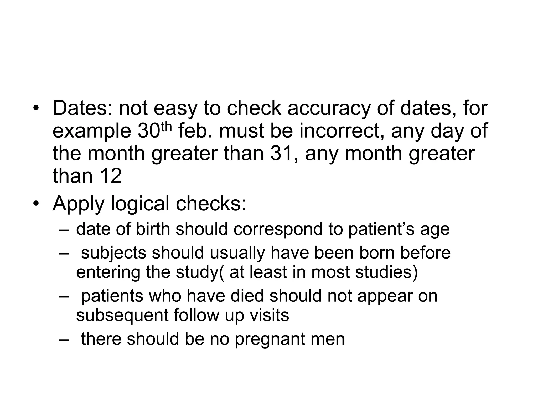 • Dates: not easy to check accuracy of dates, for
  example 30th feb. must be incorrect, any day of
  the month greater than 31, any month greater
  than 12
• Apply logical checks:
  – date of birth should correspond to patient‟s age
  – subjects should usually have been born before
    entering the study( at least in most studies)
  – patients who have died should not appear on
    subsequent follow up visits
  – there should be no pregnant men
 