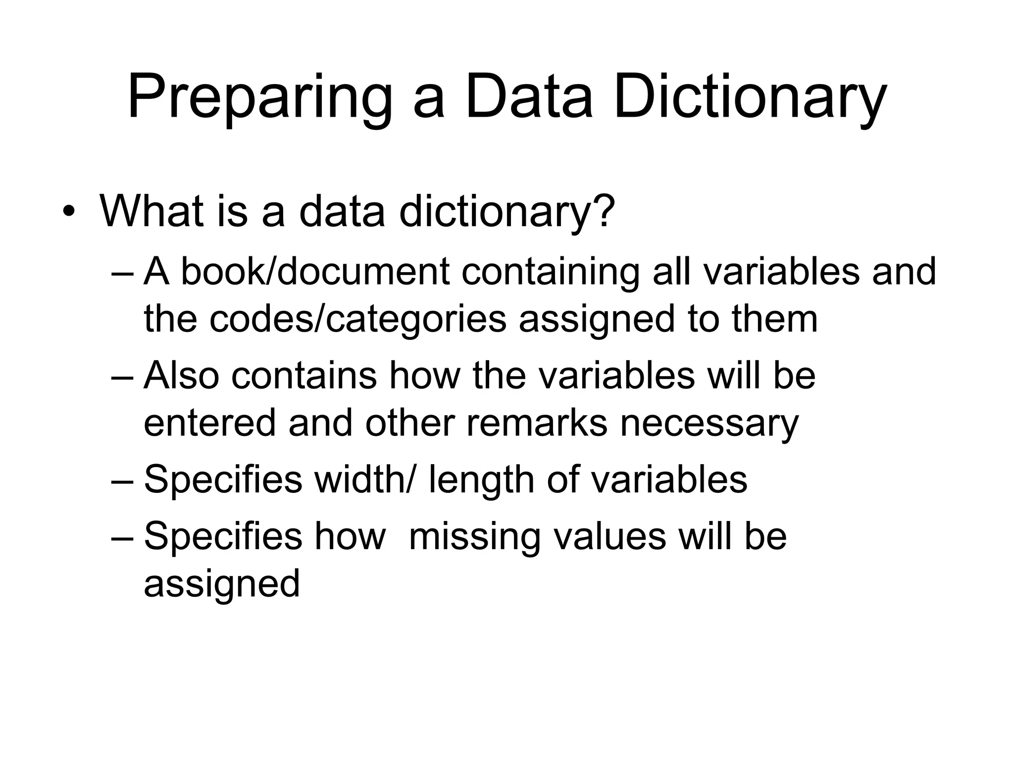 Preparing a Data Dictionary
• What is a data dictionary?
  – A book/document containing all variables and
    the codes/categories assigned to them
  – Also contains how the variables will be
    entered and other remarks necessary
  – Specifies width/ length of variables
  – Specifies how missing values will be
    assigned
 