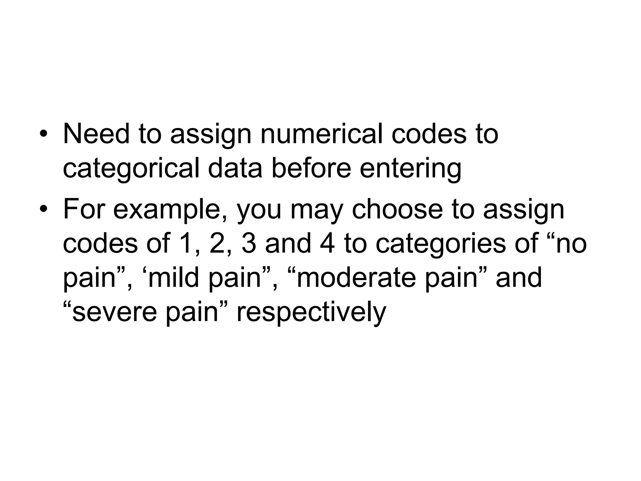• Need to assign numerical codes to
  categorical data before entering
• For example, you may choose to assign
  codes of 1, 2, 3 and 4 to categories of “no
  pain”, „mild pain”, “moderate pain” and
  “severe pain” respectively
 