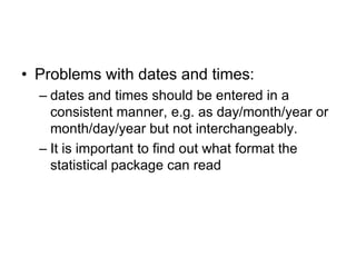 • Problems with dates and times:
  – dates and times should be entered in a
    consistent manner, e.g. as day/month/year or
    month/day/year but not interchangeably.
  – It is important to find out what format the
    statistical package can read
 