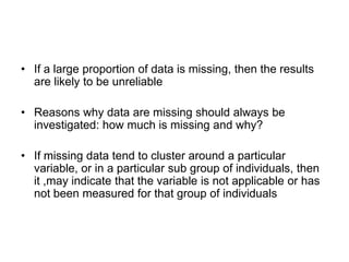 • If a large proportion of data is missing, then the results
  are likely to be unreliable

• Reasons why data are missing should always be
  investigated: how much is missing and why?

• If missing data tend to cluster around a particular
  variable, or in a particular sub group of individuals, then
  it ,may indicate that the variable is not applicable or has
  not been measured for that group of individuals
 