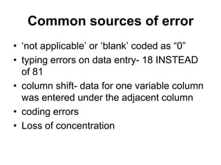 Common sources of error
• „not applicable‟ or „blank‟ coded as “0”
• typing errors on data entry- 18 INSTEAD
  of 81
• column shift- data for one variable column
  was entered under the adjacent column
• coding errors
• Loss of concentration
 