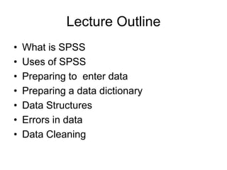 Lecture Outline
•   What is SPSS
•   Uses of SPSS
•   Preparing to enter data
•   Preparing a data dictionary
•   Data Structures
•   Errors in data
•   Data Cleaning
 