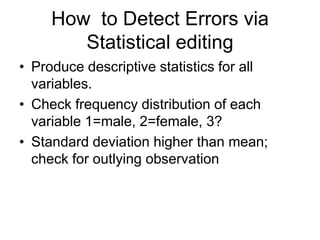 How to Detect Errors via
        Statistical editing
• Produce descriptive statistics for all
  variables.
• Check frequency distribution of each
  variable 1=male, 2=female, 3?
• Standard deviation higher than mean;
  check for outlying observation
 