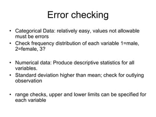 Error checking
• Categorical Data: relatively easy, values not allowable
  must be errors
• Check frequency distribution of each variable 1=male,
  2=female, 3?

• Numerical data: Produce descriptive statistics for all
  variables.
• Standard deviation higher than mean; check for outlying
  observation

• range checks, upper and lower limits can be specified for
  each variable
 