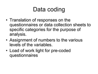 Data coding
• Translation of responses on the
  questionnaires or data collection sheets to
  specific categories for the purpose of
  analysis.
• Assignment of numbers to the various
  levels of the variables.
• Load of work light for pre-coded
  questionnaires
 
