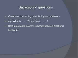 •   To formulate an answerable question we first need to
    think . . . . . . .


    • What do we really want to know?

    • What type of question are we asking?

       •   Does our question concern background or foreground information?
 