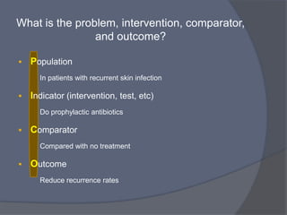 What is the problem, intervention, comparator,
               and outcome?

•   Problem/Population:
    • Who are the relevant patients/population group and what is the

      problem.

•   Intervention or exposures and comparator:
    • What are the treatment / exposure being considered?

    • What is the comparator?

•   Outcome:
    • What are the person-relevant consequences of the exposure

      that we are interested in.
 