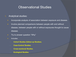 Observational Studies

1.       Descriptive studies:
             Describes the occurrence of disease and exposure.

             Most commonly used

             Look for patterns of disease, to measure the occurrence of
              disease, to identify risk factors for disease

             Concerned with the „person, place, and time‟

             Questions  “Who? What? Where? and When? (Not Why?)

             Includes:
          ○      Case Reports

          ○      Case Series
 
