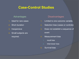 Case-Control Studies

•   The subjects are defined or selected by disease status
    (outcome) not by exposure status.

•   Choose individuals with the disease or outcome of interest
    and a comparison group without the disease
    (controls, reference group), and the measure their past
    exposure to certain risk factors.

•   Retrospective Study
 