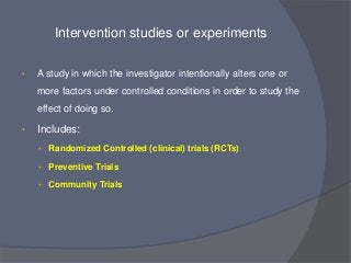 Intervention studies or experiments

•   A study in which the investigator intentionally alters one or
    more factors under controlled conditions in order to study the
    effect of doing so.

•   Includes:
    • Randomized Controlled (clinical) trials (RCTs)

    • Preventive Trials

    • Community Trials
 