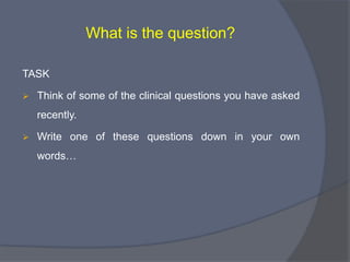 Formulate an answerable question

1.       What is the question?
          Variance questions: Focuses on difference and correlation
           (Quantitative, Clinical)

          Process questions: Focuses on how and why things happen
           (Qualitative)

2.       What is the problem, intervention, comparator, and
         outcome?

3.       What is the best feasible study type?
 