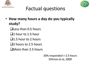 Factual questions
• How many hours a day do you typically
  study?
  Less than 0.5 hours
  1 hour to 1.5 hour
  1.5 hour to 2 hours
  2 hours to 2.5 hours
  More than 2.5 hours
                          30% responded > 2.5 hours
                             Dillman et al, 2009
 