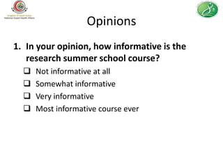 Opinions
1. In your opinion, how informative is the
   research summer school course?
     Not informative at all
     Somewhat informative
     Very informative
     Most informative course ever
 