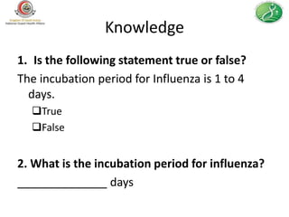 Knowledge
1. Is the following statement true or false?
The incubation period for Influenza is 1 to 4
  days.
  True
  False


2. What is the incubation period for influenza?
______________ days
 