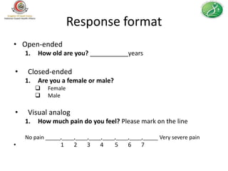 Response format
• Open-ended
    1.   How old are you? ___________years

•    Closed-ended
    1.   Are you a female or male?
            Female
            Male

•    Visual analog
    1.   How much pain do you feel? Please mark on the line

    No pain _____,____,____,____,____,____,____,_____ Very severe pain
•                1     2   3    4    5    6    7
 
