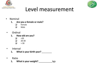 Level measurement
• Nominal
    1.   Are you a female or male?
               Female
               Male

•    Ordinal
    1.   How old are you?
               <20
               20-30
               > 30

•    Interval
    1.   What is your birth year? ________

•    Ratio
    1.   What is your weight? ___________kgs
 