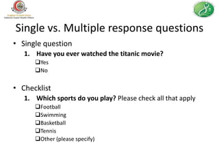 Single vs. Multiple response questions
• Single question
   1. Have you ever watched the titanic movie?
      Yes
      No


• Checklist
   1. Which sports do you play? Please check all that apply
      Football
      Swimming
      Basketball
      Tennis
      Other (please specify)
 